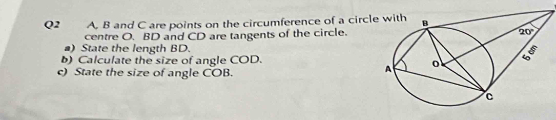 A, B and C are points on the circumference of a circl
centre O. BD and CD are tangents of the circle.
a) State the length BD.
b) Calculate the size of angle COD.
c) State the size of angle COB.