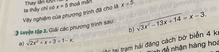 Thay lần lượt h 
ta thấy chỉ có x=5 thoả mẫn. 
Vậy nghiệm của phương trình đã cho là x=5. 
Luyện tập 2. Giải các phương trình sau: sqrt(3x^2-13x+14)=x-3. 
b) 
a) sqrt(2x^2+x+3)=1-x; 
C tại trạm hải đăng cách bờ biển 4 k 
nh đễ nhận hàng hoa