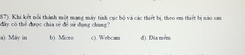 87). Khi kết nổi thành một mạng máy tinh cục bộ và các thiết bị, theo em thiết bị nào sau
đây có thể được chia sẻ để sử dụng chung?
a). Máy in b). Micro c). Webcam d). Đĩa mềm