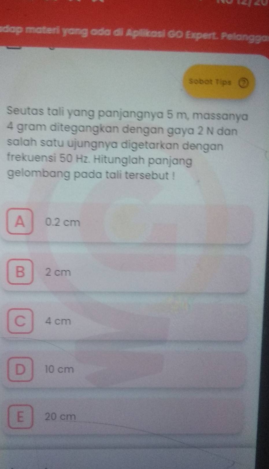 sdap materi yang ada di Aplikasi GO Expert. Pelangga
Sobat Tips
Seutas tali yang panjangnya 5 m, massanya
4 gram ditegangkan dengan gaya 2 N dan
salah satu ujungnya digetarkan dengan 
frekuensi 50 Hz. Hitunglah panjang
gelombang pada tali tersebut !
A 0.2 cm
B 2 cm
C4 cm
D 10 cm
E 20 cm