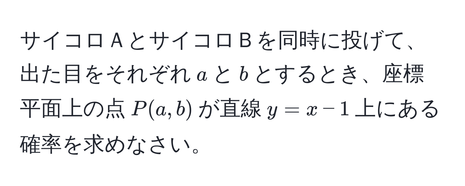 サイコロＡとサイコロＢを同時に投げて、出た目をそれぞれ$a$と$b$とするとき、座標平面上の点$P(a, b)$が直線$y = x - 1$上にある確率を求めなさい。