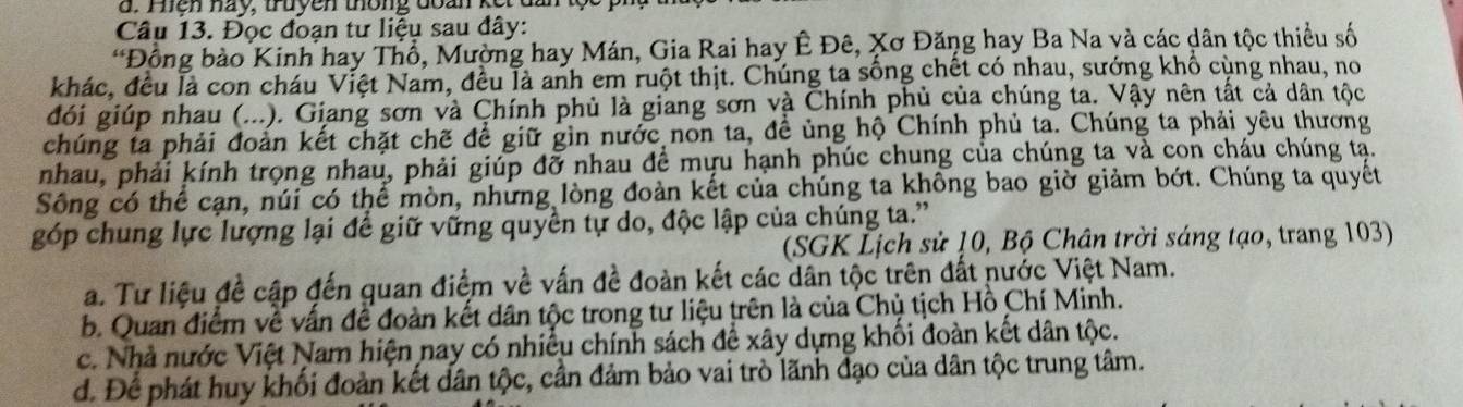 Phện nay, truyên thông đoàn kế
Câu 13. Đọc đoạn tư liệu sau đây:
*Đồng bào Kinh hay Thổ, Mường hay Mán, Gia Rai hay Ê Đê, Xơ Đăng hay Ba Na và các dân tộc thiều số
khác, đều là con cháu Việt Nam, đều là anh em ruột thịt. Chúng ta sống chết có nhau, sướng khổ cùng nhau, no
đói giúp nhau (...). Giang sơn và Chính phủ là giang sơn và Chính phủ của chúng ta. Vậy nên tất cả dân tộc
chúng ta phải đoàn kết chặt chẽ để giữ gìn nước non ta, đề ủng hộ Chính phủ ta. Chúng ta phải yêu thương
nhau, phải kính trọng nhau, phải giúp đỡ nhau đề mựu hạnh phúc chung của chúng ta và con cháu chúng tạ.
Sông có thể cạn, núi có thể mòn, những lòng đoàn kết của chúng ta không bao giờ giảm bớt. Chúng ta quyết
góp chung lực lượng lại để giữ vững quyền tự do, độc lập của chúng ta.”
(SGK Lịch sử 10, Bộ Chân trời sáng tạo, trang 103)
a. Tư liệu đề cập đến quan điểm về vấn đề đoàn kết các dân tộc trên đất nước Việt Nam.
b. Quan điểm về vẫn để đoàn kết dân tộc trong tư liệu trên là của Chủ tịch Hồ Chí Minh.
c. Nhà nước Việt Nam hiện nay có nhiều chính sách để xây dựng khối đoàn kết dân tộc.
d. Để phát huy khối đoàn kết dân tộc, cần đảm bảo vai trò lãnh đạo của dân tộc trung tâm.