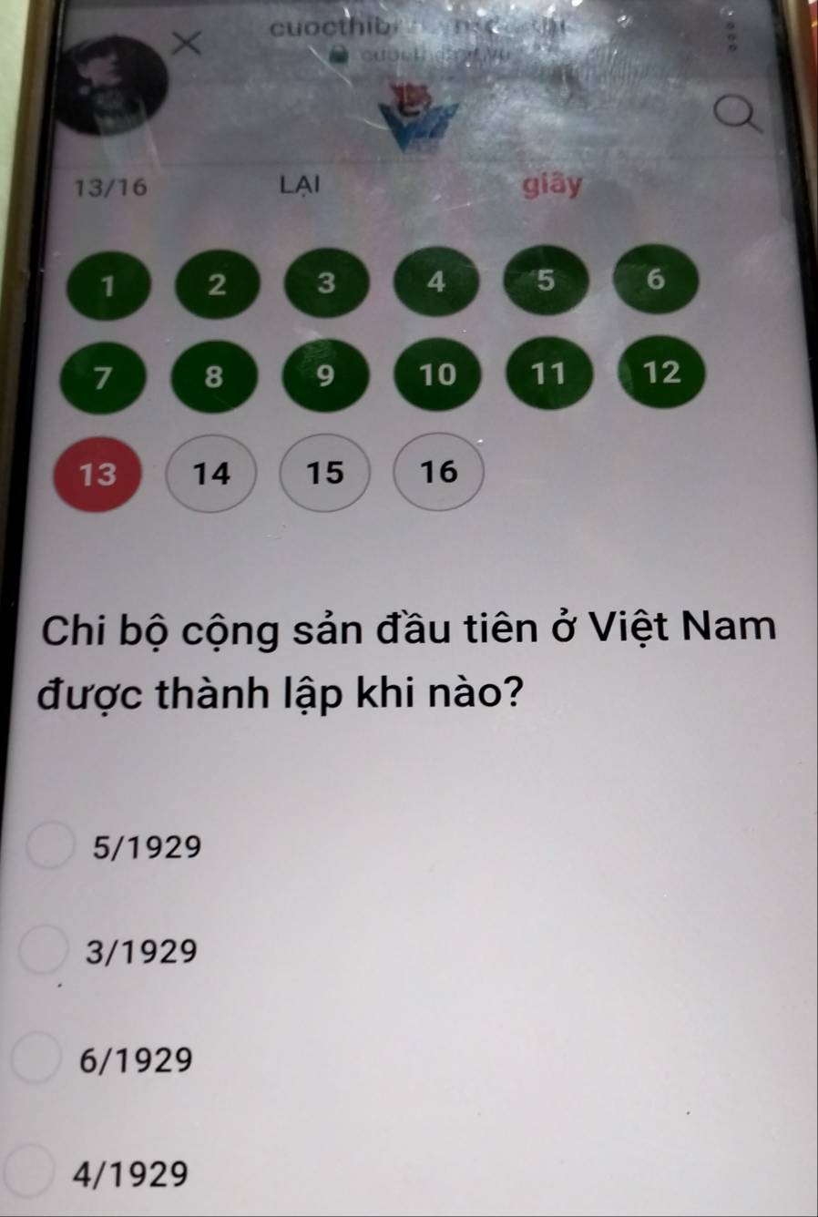 × cuocthib nod
13/16 LAI giāy
1 2 3 4 5 6
7 8 9 10 11 12
13 14 15 16
Chi bộ cộng sản đầu tiên ở Việt Nam
được thành lập khi nào?
5/1929
3/1929
6/1929
4/1929