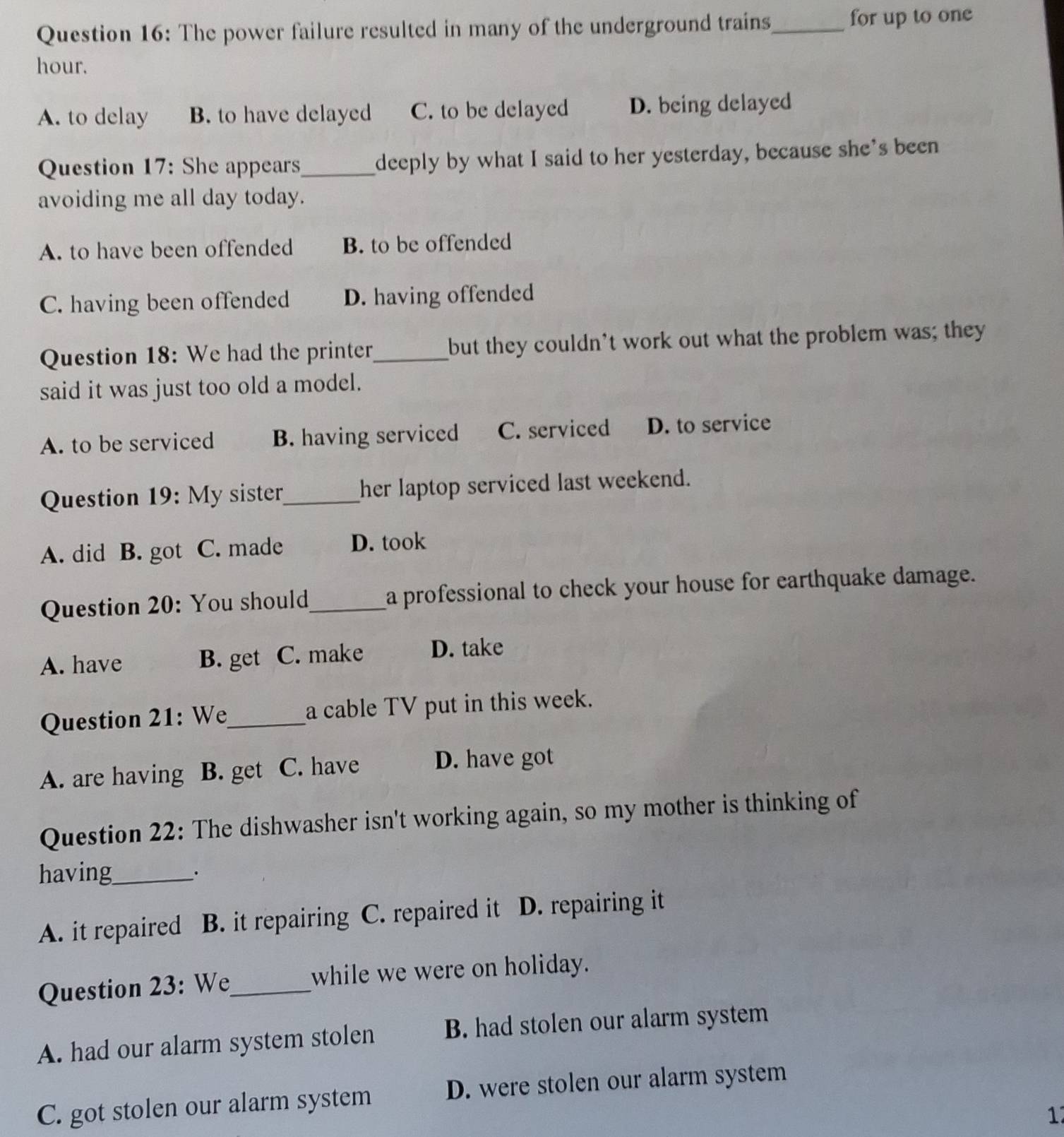 The power failure resulted in many of the underground trains_ for up to one
hour.
A. to delay B. to have delayed C. to be delayed D. being delayed
Question 17: She appears_ deeply by what I said to her yesterday, because she's been
avoiding me all day today.
A. to have been offended B. to be offended
C. having been offended D. having offended
Question 18: We had the printer_ but they couldn't work out what the problem was; they
said it was just too old a model.
A. to be serviced B. having serviced C. serviced D. to service
Question 19: My sister_ her laptop serviced last weekend.
A. did B. got C. made D. took
Question 20: You should_ a professional to check your house for earthquake damage.
A. have B. get C. make D. take
Question 21: We_ a cable TV put in this week.
A. are having B. get C. have D. have got
Question 22: The dishwasher isn't working again, so my mother is thinking of
having_
_·
A. it repaired B. it repairing C. repaired it D. repairing it
Question 23: We_ while we were on holiday.
A. had our alarm system stolen B. had stolen our alarm system
C. got stolen our alarm system D. were stolen our alarm system
1