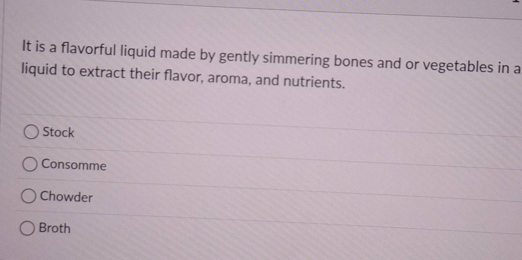 It is a flavorful liquid made by gently simmering bones and or vegetables in a
liquid to extract their flavor, aroma, and nutrients.
Stock
Consomme
Chowder
Broth