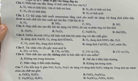 A, B, C hoặc D ghi vào bảng đáp án
Câu 1: Điều nào sau đây đủng về tính chất hóa học của N_2
A. N_2 vừa có tính khử, vừa có tính oxi hoá. B. N_2 chi có tính oxi hoá.
C. N_2 chī có tính khử D. N_2 có tính acid.
Câu 2. Có thể nhận biết muối ammonium bằng cách cho muối tác dụng với dung dịch kiểm thấy
thoát ra một chất khí làm xanh quì tím ẩm. Chất khí đó là
A. H_2,
NH_3. C. NO_2. D. NO.
Câu 3: 10π o chất nào sau đây khi tác dụng với HNO) thì xảy ra phản ứng oxi hóa khử
A. Al_2O_3. B. Fe_3O_4. C. NaHCO_3. D. Ba(OH)_2.
Câu 4. Sulfur dioxide (SO_2) thể hiện tính khử khi phản ứng với dãy chất gồm:
A. dung dịch NaOH, O_2 , dung djch KMnO_4_4- B. O_2 , dung dịch HNO_3 đặc, H_2S.
C. O_2 , nước Br_2 , dung djch KMnO_4. D. dung dịch Ca(OH)_2. Ca 0 , nước Br_2
Câu 5. Tác nhân chủ yếu gây mưa acid là
A. SO_2 và NO_2. B. CH_4 và NH_3- C. CO và CH_4. D. CO và CO_2.
Câu 6. Tĩnh chất nào sau đây không phải là tính chất vật lí của sulfur?
A. Không tan trong benzene. B. Thể rấn ở điều kiện thường.
C. Màu vàng ở điều kiện thường. D. Không tan trong nước.
Câu 7. Cho hỗn hợp X gồm FeO, Fe_3O_4,Fe_2O_3 tác dụng với dung dịch H_2SO_4 loãng dư. Dung dịch tạo thành
chứa các chất tan gồm
A. FeSO_4,H_2SO_4. B. FeSO_4,Fe_2(SO_4)_3.
C. Fe_2(SO_4)_3,H_2SO_4. D. Fe_2(SO_4)_3,FeSO_4,H_2SO_4