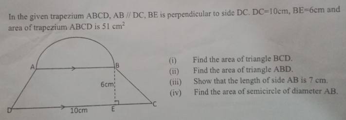 In the given trapezium ABCD, ABparallel DC , BE is perpendicular to side DC. DC=10cm, BE=6cm and 
area of trapezium ABCD is 51cm^2
) Find the area of triangle BCD. 
) Find the area of triangle ABD. 
ii) Show that the length of side AB is 7 cm. 
v) Find the area of semicircle of diameter AB.