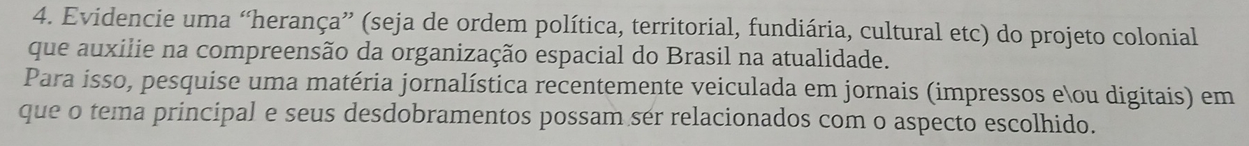 Evidencie uma “herança” (seja de ordem política, territorial, fundiária, cultural etc) do projeto colonial 
que auxilie na compreensão da organização espacial do Brasil na atualidade. 
Para isso, pesquise uma matéria jornalística recentemente veiculada em jornais (impressos eou digitais) em 
que o tema principal e seus desdobramentos possam ser relacionados com o aspecto escolhido.