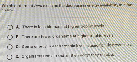 Which statement best explains the decrease in energy availability in a food
chain?
A. There is less biomass at higher trophic levels.
B. There are fewer organisms at higher trophic levels.
C. Some energy in each trophic level is used for life processes.
D. Organisms use almost all the energy they receive.