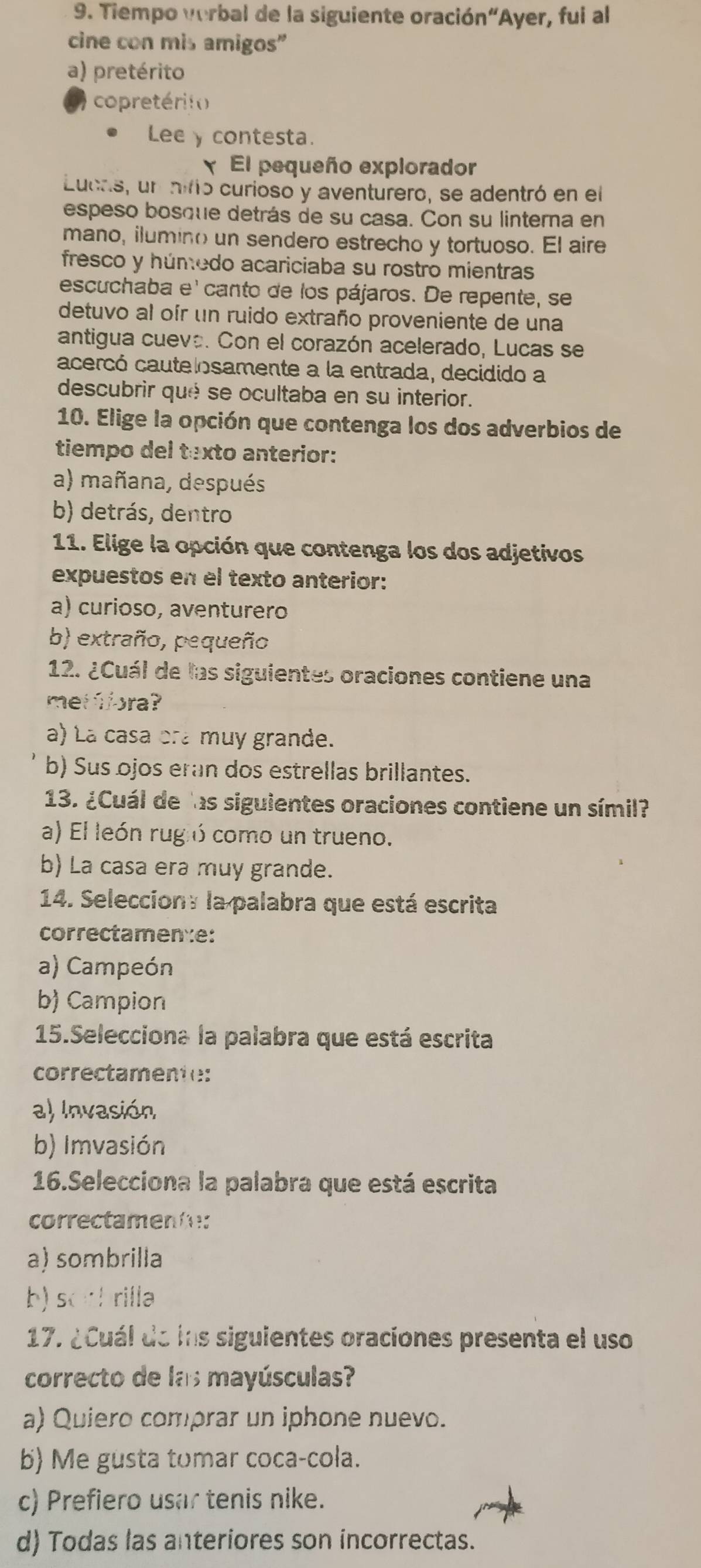 Tiempo verbal de la siguiente oración“Ayer, fui al
cine con mis amigos"
a) pretérito
copretérito
Lee y contesta.
El pequeño explorador
Lucas, un nifo curioso y aventurero, se adentró en el
espeso bosque detrás de su casa. Con su linterna en
mano, ilumino un sendero estrecho y tortuoso. El aire
fresco y húmedo acariciaba su rostro mientras
escuchaba e' canto de los pájaros. De repente, se
detuvo al oír un ruido extraño proveniente de una
antigua cueva. Con el corazón acelerado, Lucas se
acercó cautelosamente a la entrada, decidido a
descubrir qué se ocultaba en su interior.
10. Elige la opción que contenga los dos adverbios de
tiempo del texto anterior:
a) mañana, después
b) detrás, dentro
11. Elige la opción que contenga los dos adjetivos
expuestos en el texto anterior:
a) curioso, aventurero
b) extraño, pequeño
12. ¿Cuál de las siguientes oraciones contiene una
metfiora?
a) La casa ora muy grande.
b) Sus ojos eran dos estrellas brillantes.
13. ¿Cuál de las siguientes oraciones contiene un símil?
a) El león rugió como un trueno.
b) La casa era muy grande.
14. Seleccion: la palabra que está escrita
correctamence:
a) Campeón
b) Campion
15.Selecciona la palabra que está escrita
correctamente:
a) Invasión
b) Imvasión
16.Selecciona la palabra que está escrita
correctamente:
a) sombrilla
b)sothrilla
17. ¿Cuál de lns siguientes oraciones presenta el uso
correcto de las mayúsculas?
a) Quiero comprar un iphone nuevo.
b) Me gusta tomar coca-cola.
c) Prefiero usar tenis nike.
d) Todas las anteriores son incorrectas.