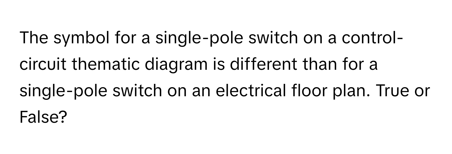 The symbol for a single-pole switch on a control-circuit thematic diagram is different than for a single-pole switch on an electrical floor plan. True or False?