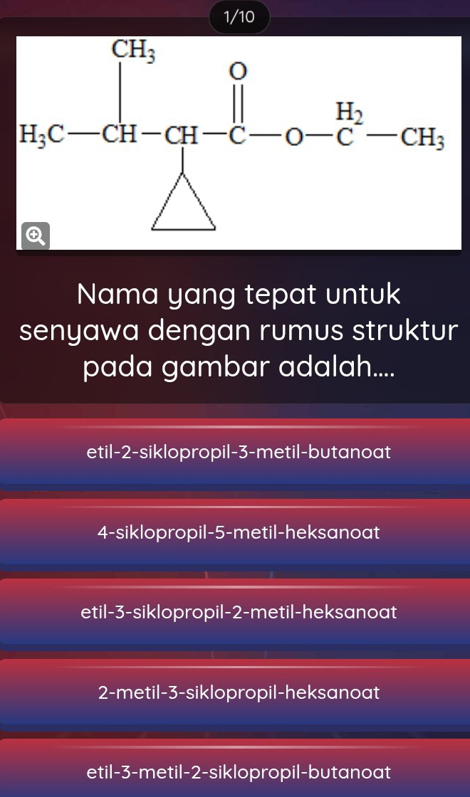 1/10
Nama yang tepat untuk
senyawa dengan rumus struktur
pada gambar adalah....
etil-2-siklopropil-3-metil-butanoat
4-siklopropil-5-metil-heksanoat
etil-3-siklopropil-2-metil-heksanoat
2-metil-3-siklopropil-heksanoat
etil-3-metil-2-siklopropil-butanoat