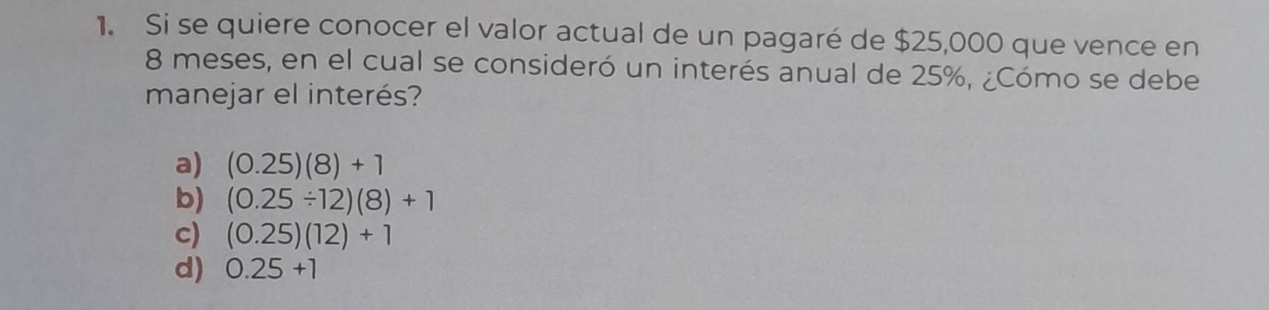 Si se quiere conocer el valor actual de un pagaré de $25,000 que vence en
8 meses, en el cual se consideró un interés anual de 25%, ¿Cómo se debe
manejar el interés?
a) (0.25)(8)+1
b) (0.25/ 12)(8)+1
c) (0.25)(12)+1
d) 0.25+1