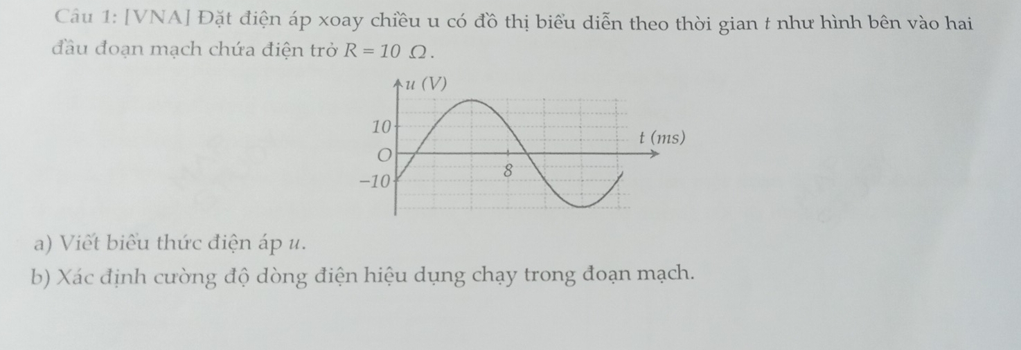 [VNA] Đặt điện áp xoay chiều u có đồ thị biểu diễn theo thời gian t như hình bên vào hai 
đầu đoạn mạch chứa điện trở R=10Omega. 
a) Viết biểu thức điện áp u. 
b) Xác định cường độ dòng điện hiệu dụng chạy trong đoạn mạch.