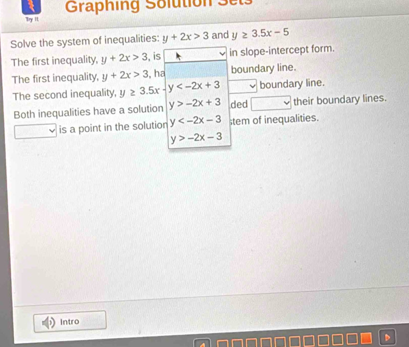 Graphing Solution Sets 
Try it 
Solve the system of inequalities: y+2x>3 and y≥ 3.5x-5
The first inequality, y+2x>3 , is in slope-intercept form. 
The first inequality, y+2x>3 , ha boundary line. 
The second inequality, y≥ 3.5x-y boundary line. 
Both inequalities have a solution y>-2x+3 ded their boundary lines. 
is a point in the solution y stem of inequalities.
y>-2x-3
Intro