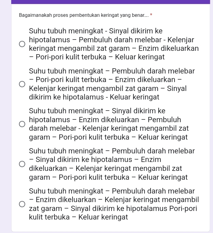 Bagaimanakah proses pembentukan keringat yang benar.... *
Suhu tubuh meningkat - Sinyal dikirim ke
hipotalamus - Pembuluh darah melebar - Kelenjar
keringat mengambil zat garam - Enzim dikeluarkan
- Pori-pori kulit terbuka - Keluar keringat
Suhu tubuh meningkat - Pembuluh darah melebar
- Pori-pori kulit terbuka - Enzim dikeluarkan -
Kelenjar keringat mengambil zat garam - Sinyal
dikirim ke hipotalamus - Keluar keringat
Suhu tubuh meningkat - Sinyal dikirim ke
hipotalamus - Enzim dikeluarkan - Pembuluh
darah melebar - Kelenjar keringat mengambil zat
garam - Pori-pori kulit terbuka - Keluar keringat
Suhu tubuh meningkat - Pembuluh darah melebar
- Sinyal dikirim ke hipotalamus - Enzim
dikeluarkan - Kelenjar keringat mengambil zat
garam - Pori-pori kulit terbuka - Keluar keringat
Suhu tubuh meningkat - Pembuluh darah melebar
- Enzim dikeluarkan - Kelenjar keringat mengambil
zat garam - Sinyal dikirim ke hipotalamus Pori-pori
kulit terbuka - Keluar keringat