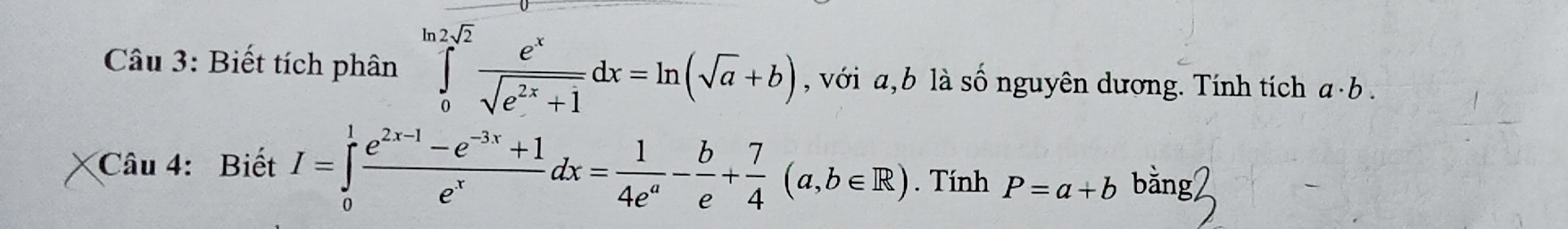 Biết tích phân ∈tlimits _0^((ln 2sqrt(2))frac e^x)sqrt(e^(2x)+1)dx=ln (sqrt(a)+b) , với a, b là số nguyên dương. Tính tích a· b
Câu 4: Biết I=∈tlimits _0^(1frac e^2x-1)-e^(-3x)+1e^xdx= 1/4e^a - b/e + 7/4 (a,b∈ R). Tính P=a+b bằng