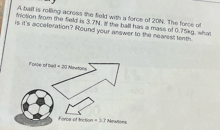 A ball is rolling across the field with a force of 20N. The force of
friction from the field is 3.7N. If the ball has a mass of 0.75kg, what
is it's acceleration? Round your answer to the nearest tenth.
Force of ball =20 Newtons
Force of friction =3.7 Newtons