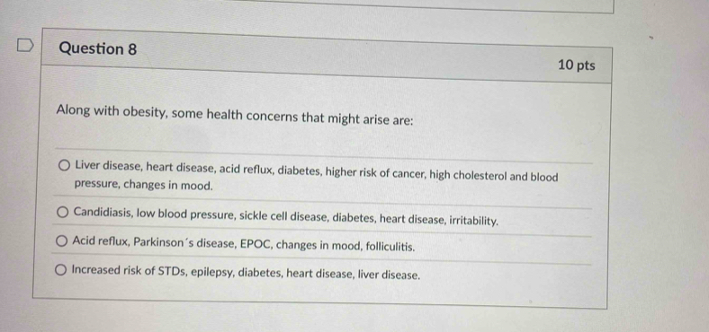 Along with obesity, some health concerns that might arise are:
Liver disease, heart disease, acid reflux, diabetes, higher risk of cancer, high cholesterol and blood
pressure, changes in mood.
Candidiasis, low blood pressure, sickle cell disease, diabetes, heart disease, irritability.
Acid reflux, Parkinson´s disease, EPOC, changes in mood, folliculitis.
Increased risk of STDs, epilepsy, diabetes, heart disease, liver disease.