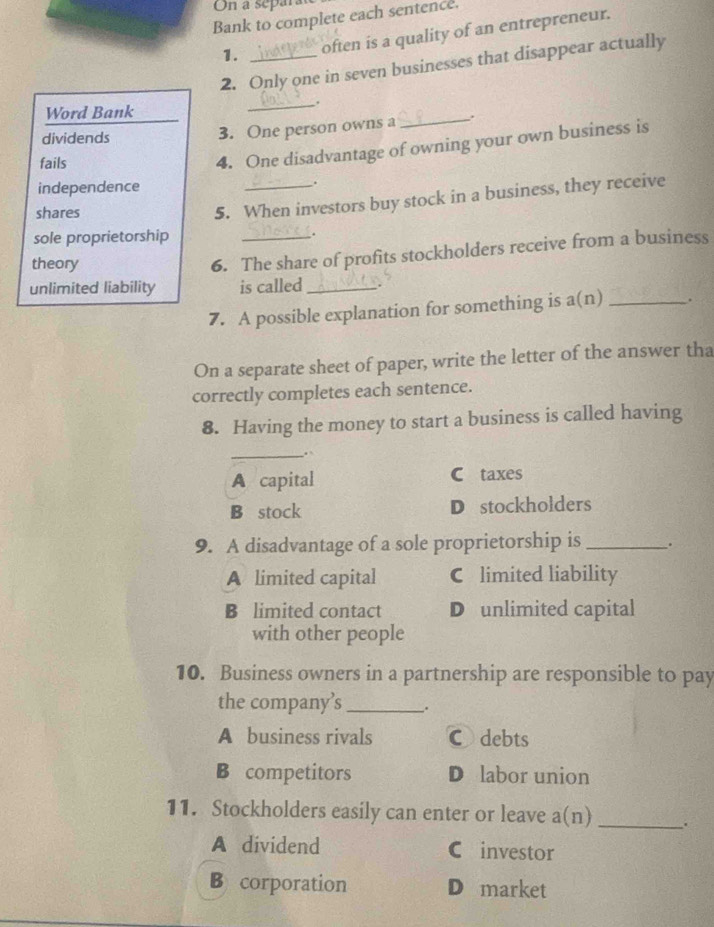 On a separ
Bank to complete each sentence.
1. often is a quality of an entrepreneur.
2. Only one in seven businesses that disappear actually
_,
Word Bank
dividends
3. One person owns a_
fails
4. One disadvantage of owning your own business is
independence _.
shares
5. When investors buy stock in a business, they receive
sole proprietorship
.
theory
6. The share of profits stockholders receive from a business
unlimited liability is called_
7. A possible explanation for something is a(n) _.
On a separate sheet of paper, write the letter of the answer tha
correctly completes each sentence.
8. Having the money to start a business is called having
_.
A capital C taxes
B stock D stockholders
9. A disadvantage of a sole proprietorship is_ .
A limited capital C limited liability
B limited contact D unlimited capital
with other people
10. Business owners in a partnership are responsible to pay
the company’s_ .
A business rivals Cdebts
B competitors D labor union
11. Stockholders easily can enter or leave a(n) _.
A dividend C investor
B corporation D market