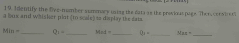 Pomts) 
19. Identify the five-number summary using the data on the previous page. Then, construct 
a box and whisker plot (to scale) to display the data. 
_ Min=
Q_1= _ Med= _ Q_3= _ Max= _