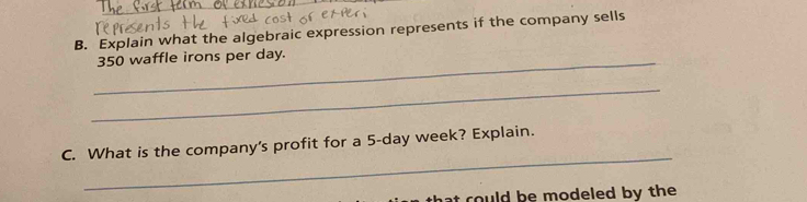 Explain what the algebraic expression represents if the company sells 
_ 350 waffle irons per day. 
_ 
_ 
C. What is the company's profit for a 5-day week? Explain. 
hat could be modeled by the