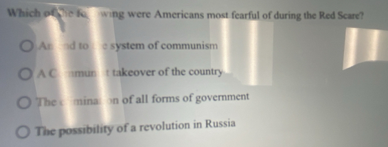 Which o the fo wing were Americans most fearful of during the Red Scare?
An end to the system of communism
A Comunt takeover of the country
The cfmination of all forms of government
The possibility of a revolution in Russia