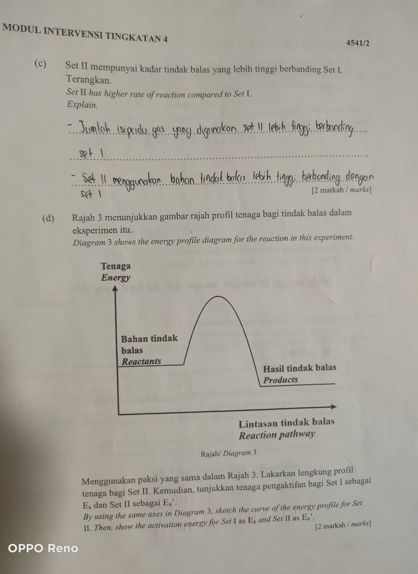 MODUL INTERVENSI TINGKATAN 4 
4541/2 
(c) Set II mempunyai kadar tindak balas yang lebih tinggi berbanding Set I. 
Terangkan. 
Set II has higher rate of reaction compared to Set I. 
Explain. 
_ 
_ 
_ 
[2 markah / marks] 
(d) Rajah 3 menunjukkan gambar rajah profil tenaga bagi tindak balas dalam 
eksperimen itu. 
Diagram 3 shows the energy profile diagram for the reaction in this experiment. 
Rajah/ Diagram 3 
Menggunakan paksi yang sama dalam Rajah 3. Lakarkan lengkung profil 
tenaga bagi Set II. Kemudian, tunjukkan tenaga pengaktifan bagi Set I sebagai 
E_a dan Set II sebagai EE_a,...................... 
By using the same axes in Diagram 3, sketch the curve of the energy profile for Set 
II. Then, show the activation energy for Set I as E_a and Set II as Ea^,. 
[2 markah / marks] 
OPPO Reno