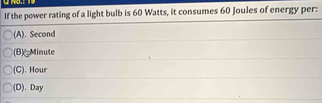 GNo.: 19
If the power rating of a light bulb is 60 Watts, it consumes 60 Joules of energy per:
(A). Second
(B) Minute
(C). Hour
(D). Day