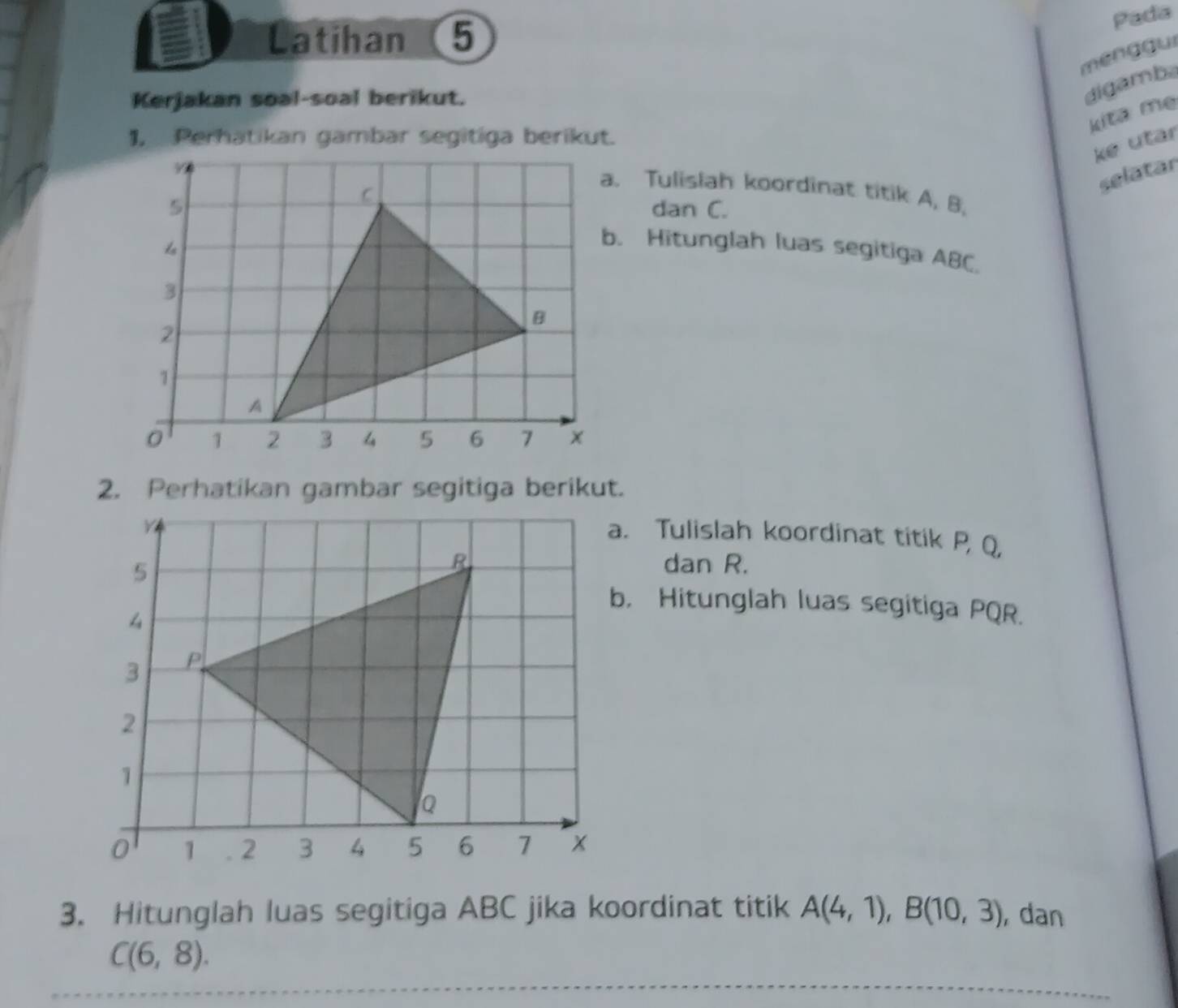 Latihan 5
Pada
menggui
Kerjakan soal-soal berikut.
digamba
kita mẹ
1, Perhatikan gambar segitiga berikut.
ke utar
selatar
a. Tulislah koordinat titik A, B,
dan C.
b. Hitunglah luas segitiga ABC.
a. Tulislah koordinat titik P, Q,
dan R.
b. Hitunglah luas segitiga PQR.
3. Hitunglah luas segitiga ABC jika koordinat titik A(4,1), B(10,3) , dan
C(6,8).