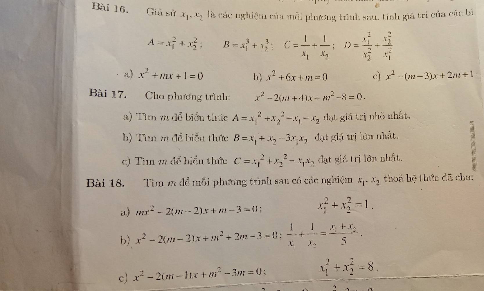 Giả sử x_1,x_2 là các nghiệm của mỗi phương trình sau, tính giá trị của các bí
A=x_1^(2+x_2^2; B=x_1^3+x_2^3;C=frac 1)x_1+frac 1x_2;D=frac (x_1)^2(x_2)^2+frac (x_2)^2(x_1)^2
a) x^2+mx+1=0 x^2+6x+m=0 c) x^2-(m-3)x+2m+1
b)
Bài 17. Cho phương trình: x^2-2(m+4)x+m^2-8=0.
a) Tìm m để biểu thức A=x_1^(2+x_2^2-x_1)-x_2 đạt giá trị nhỏ nhất.
b) Tìm m để biểu thức B=x_1+x_2-3x_1x_2 đạt giá trị lớn nhất.
c) Tìm m để biểu thức C=x_1^(2+x_2^2-x_1)x_2 đạt giá trị lớn nhất.
Bài 18. Tìm m để mỗi phương trình sau có các nghiệm x_1,x_2 thoả hệ thức đã cho:
a) mx^2-2(m-2)x+m-3=0 :
x_1^(2+x_2^2=1.
b) x^2)-2(m-2)x+m^2+2m-3=0:frac 1x_1+frac 1x_2=frac x_1+x_25.
c) x^2-2(m-1)x+m^2-3m=0
x_1^2+x_2^2=8.