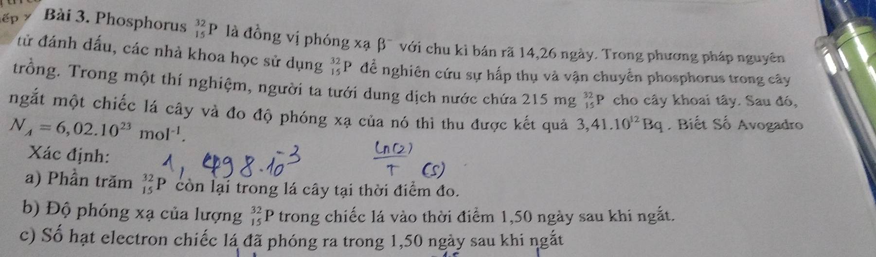 ế > Bài 3. Phosphorus _(15)^(32)P là đồng vị phóng xạ β¯ với chu kỉ bán rã 14, 26 ngày. Trong phương pháp nguyên 
tử đánh dấu, các nhà khoa học sử dụng _(15)^(32)P để nghiên cứu sự hấp thụ và vận chuyển phosphorus trong cây 
trồng. Trong một thí nghiệm, người ta tưới dung dịch nước chứa 215 mg _(15)^(32)P cho cây khoai tây. Sau đó, 
mgắt một chiếc lá cây và đo độ phóng xạ của nó thì thu được kết quả 3, 41.10^(12)Bq Biết Số Avogadro
N_A=6,02.10^(23)mol^(-1). 
Xác định: 
a) Phần trăm _(15)^(32)P còn lại trong lá cây tại thời điểm đo. 
b) Độ phóng xạ của lượng _(15)^(32)P trong chiếc lá vào thời điểm 1, 50 ngày sau khi ngắt. 
c) Số hạt electron chiếc lá đã phóng ra trong 1, 50 ngày sau khi ngắt