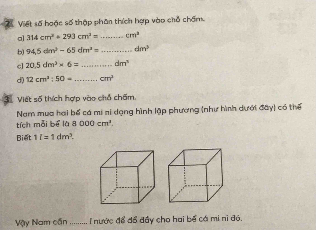 Viết số hoặc số thập phân thích hợp vào chỗ chấm. 
a) 314cm^3+293cm^3= _  cm^3
b) 94,5dm^3-65dm^3= _ dm^3
c) 20,5dm^3* 6= _
dm^3
d) 12cm^3:50= _ cm^3
3 Viết số thích hợp vào chỗ chấm. 
Nam mua hai bể cá mi ni dạng hình lập phương (như hình dưới đây) có thể 
tích mỗi bể là 8000cm^3. 
Biết 1l=1dm^3. 
Vậy Nam cần _I nước để đổ đầy cho hai bể cá mi ni đó.