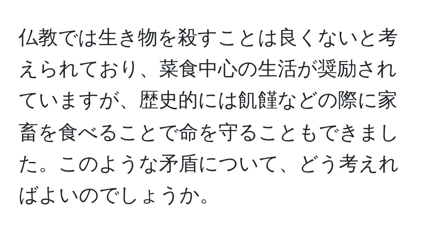 仏教では生き物を殺すことは良くないと考えられており、菜食中心の生活が奨励されていますが、歴史的には飢饉などの際に家畜を食べることで命を守ることもできました。このような矛盾について、どう考えればよいのでしょうか。
