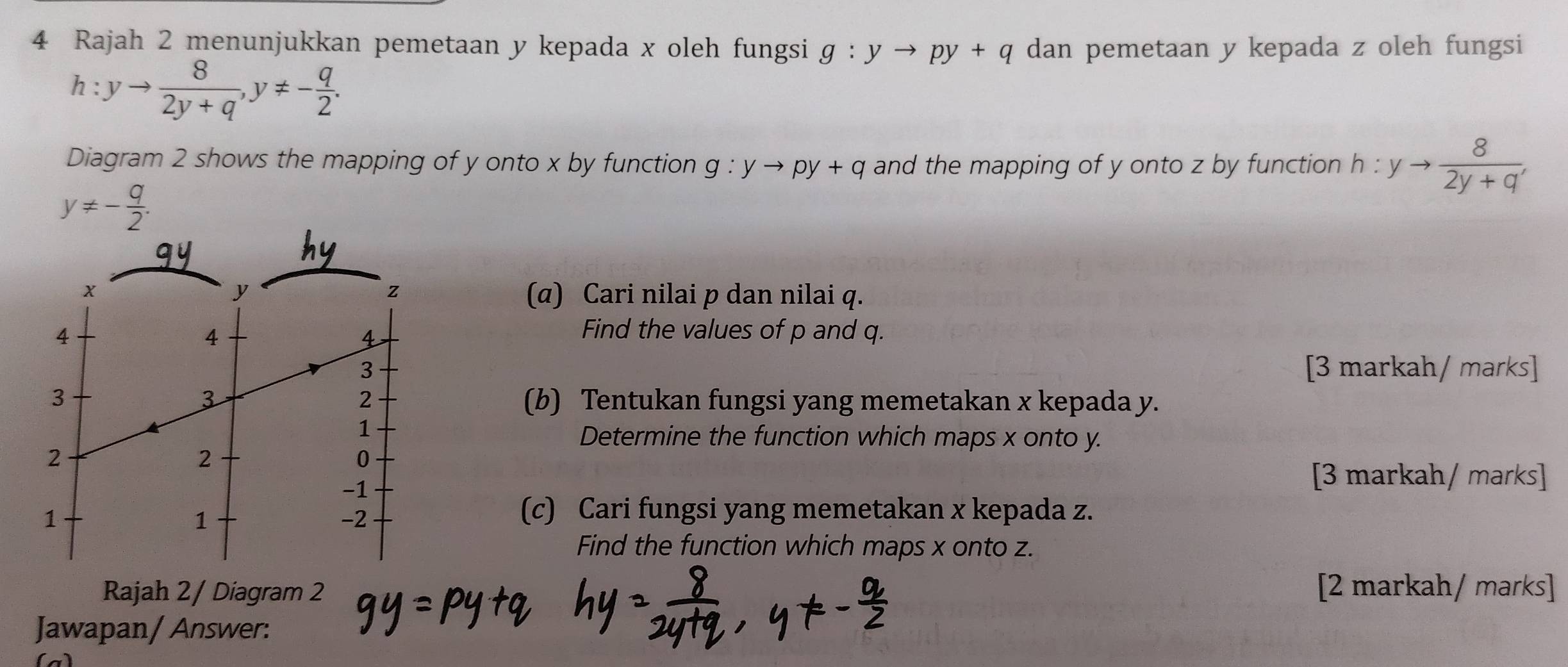 Rajah 2 menunjukkan pemetaan y kepada x oleh fungsi g:yto py+q dan pemetaan y kepada z oleh fungsi
h:yto  8/2y+q , y!= - q/2 . 
Diagram 2 shows the mapping of y onto x by function g:yto py+q and the mapping of y onto z by function h:yto  8/2y+q ,
y!= - q/2 .
x
z
y (α) Cari nilai p dan nilai q. 
4 Find the values of p and q. 
4 
4 
3 [3 markah/ marks] 
3 
2 
3 (b) Tentukan fungsi yang memetakan x kepada y. 
1 
Determine the function which maps x onto y. 
2 
2 
0
-1
[3 markah/ marks] 
1 
1 
-2 
(c) Cari fungsi yang memetakan x kepada z. 
Find the function which maps x onto z. 
Rajah 2/ Diagram 2 [2 markah/ marks] 
Jawapan/ Answer: 
a)