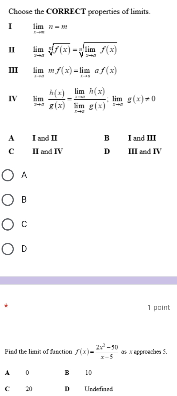 Choose the CORRECT properties of limits.
I limlimits _xto mn=m
I limlimits _xto asqrt[n](f(x))=sqrt[n](limlimits _xto a)f(x)
III limlimits _xto amf(x)=limlimits _xto aaf(x)
IV limlimits _xto a h(x)/g(x) =frac limlimits _xto ah(x)limlimits _xto ag(x);limlimits _xto ag(x)!= 0
A I and II B I and III
C II and IV D III and IV
A
B
C
D
*
1 point
Find the limit of function f(x)= (2x^2-50)/x-5  as x approaches 5.
A 0
B 10
C 20 D Undefined