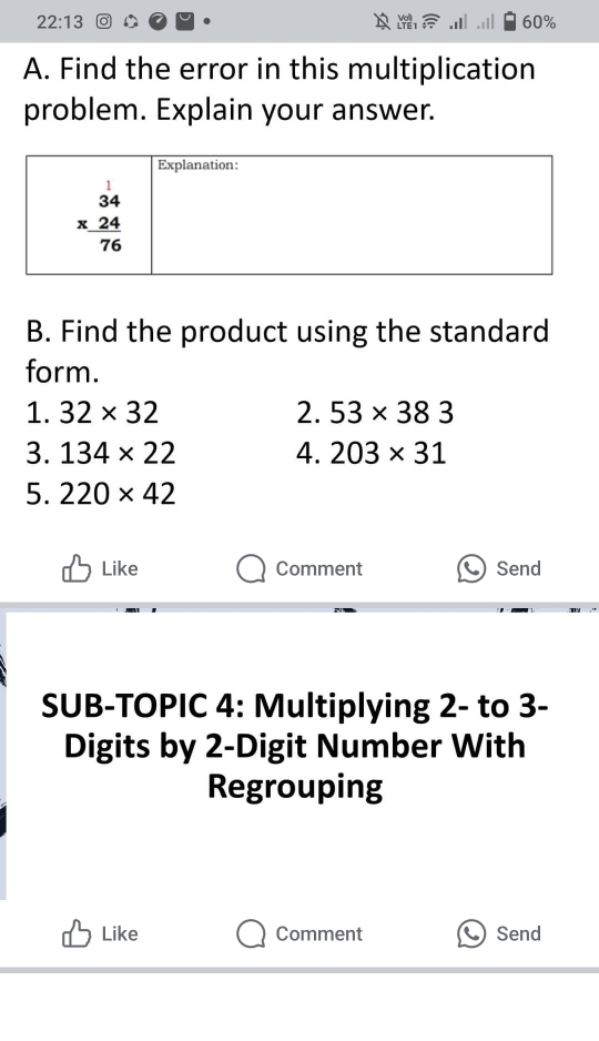 22:13 60%
A. Find the error in this multiplication
problem. Explain your answer.
B. Find the product using the standard
form.
1. 32* 32 2. 53* 383
3. 134* 22 4. 203* 31
5. 220* 42
Like Comment Send
SUB-TOPIC 4: Multiplying 2- to 3-
Digits by 2-Digit Number With
Regrouping
Like Comment Send