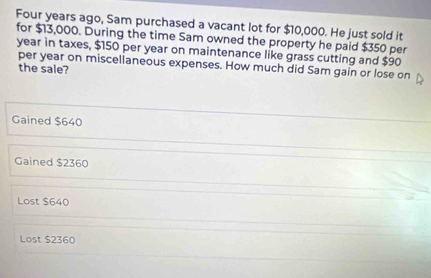 Four years ago, Sam purchased a vacant lot for $10,000. He just sold it
for $13,000. During the time Sam owned the property he paid $350 per
year in taxes, $150 per year on maintenance like grass cutting and $90
per year on miscellaneous expenses. How much did Sam gain or lose on
the sale?
Gained $640
Gained $2360
Lost $640
Lost $2360