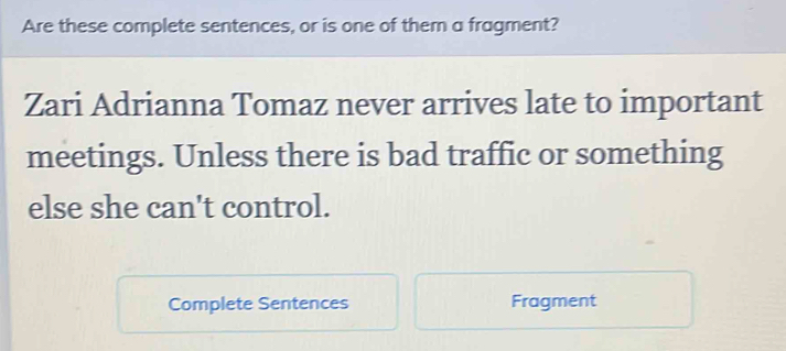 Are these complete sentences, or is one of them a fragment? 
Zari Adrianna Tomaz never arrives late to important 
meetings. Unless there is bad traffic or something 
else she can't control. 
Complete Sentences Fragment