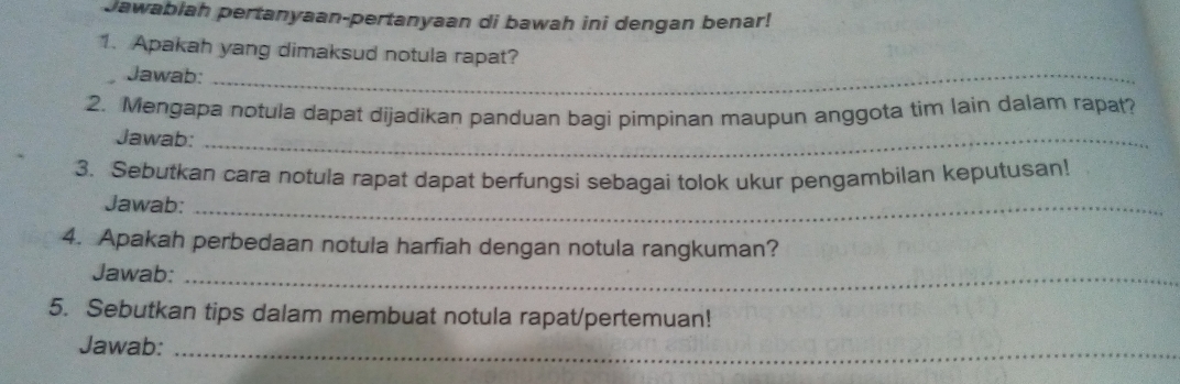 Jawabiah pertanyaan-pertanyaan di bawah ini dengan benar! 
1. Apakah yang dimaksud notula rapat? 
Jawab:_ 
2. Mengapa notula dapat dijadikan panduan bagi pimpinan maupun anggota tim lain dalam rapat? 
Jawab:_ 
3. Sebutkan cara notula rapat dapat berfungsi sebagai tolok ukur pengambilan keputusan! 
Jawab:_ 
4. Apakah perbedaan notula harfiah dengan notula rangkuman? 
Jawab:_ 
5. Sebutkan tips dalam membuat notula rapat/pertemuan! 
Jawab:_