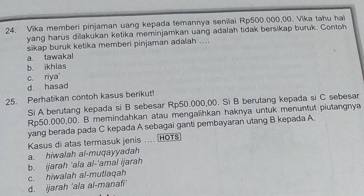 Vika memberi pinjaman uang kepada temannya senilai Rp500.000,00. Vika tahu hal
yang harus dilakukan ketika meminjamkan uang adalah tidak bersikap buruk. Contoh
sikap buruk ketika memberi pinjaman adalah ....
a. tawakal
b. ikhlas
c. riya'
d. hasad
25. Perhatikan contoh kasus berikut!
Si A berutang kepada si B sebesar Rp50.000,00. Si B berutang kepada si C sebesar
Rp50.000,00. B memindahkan atau mengalihkan haknya untuk menuntut piutangnya
yang berada pada C kepada A sebagai ganti pembayaran utang B kepada A.
Kasus di atas termasuk jenis .... HOTs
a. hiwalah al-muqayyadah
b. ijarah ‘ala al-‘amal ijarah
c. hiwalah al-mutlaqah
d. ijarah ‘ala al-manafi’