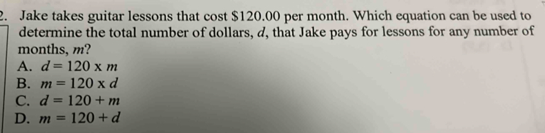 Jake takes guitar lessons that cost $120.00 per month. Which equation can be used to
determine the total number of dollars, d, that Jake pays for lessons for any number of
months, m?
A. d=120* m
B. m=120* d
C. d=120+m
D. m=120+d