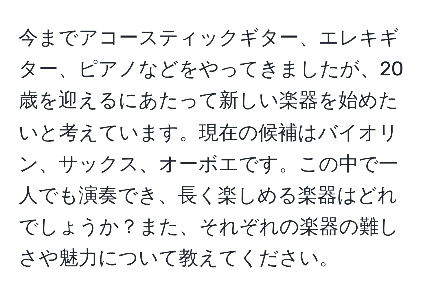 今までアコースティックギター、エレキギター、ピアノなどをやってきましたが、20歳を迎えるにあたって新しい楽器を始めたいと考えています。現在の候補はバイオリン、サックス、オーボエです。この中で一人でも演奏でき、長く楽しめる楽器はどれでしょうか？また、それぞれの楽器の難しさや魅力について教えてください。