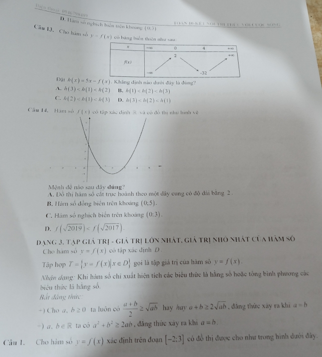 Dign thoại: 0946798489
D. Hàm số nghịch biên trên khoang (0,3)
Toàn H8-Kểi noi trị thực với cược Sống
Câu 13. Cho hàm số y=f(x) có bảng biển thiên nh
Đật h(x)=5x-f(x). Khāng định nào dưới đây là đúng?
A. h(3) B. h(1)
C. h(2) D. h(3)
Câu 14, Hám số f(x) có tập xác định R. và có đồ thị như hình vẽ
Mệnh đề nào sau dây đúng?
A. Đổ thị hàm số cất trục hoành theo một dây cung có độ đài bằng 2 .
B. Hàm số đồng biến trên khoảng (0;5).
C. Hàm số nghịch biển trên khoảng (0:3).
D. f(sqrt(2019))
Dạng 3. tập giá trị - giá trị lớn nhát, giá trị nhỏ nhát của hàm số
Cho hàm số y=∈tlimits (x) có tập xác định D 
Tập hợp T= y=f(x)|x∈ D gọi là tập giá trị của hàm sô y=f(x).
Nhận dạng: Khi hàm số chỉ xuất hiện tích các biểu thức là hằng số hoặc tổng bình phương các
biêu thức là hẳng số.
Bắt đắng thức:
+) Cho a, b≥ 0 ta luôn có  (a+b)/2 ≥ sqrt(ab) hy hay a+b≥ 2sqrt(ab) , đãng thức xảy ra khi a=b
-) a. b∈ R tạ có a^2+b^2≥ 2ab , đăng thức xây ra khi a=b.
Câu I. Cho hàm số y=f(x) xác định trên đoạn [-2:3] có đổ thị được cho như trong hình dưới đây.