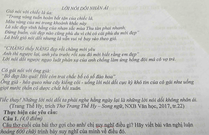 lời nói dôi nhân ải 
Gió nói với chiếc lá ủa: 
'Trong vòng tuần hoàn bất tận của chiếc lá, 
Màu yàng của mi trong khoảnh khắc này 
Là sắc đẹp vĩnh hằng của nhan sắc mùa Thu tàn phai nhanh; 
Đừng buồn, cái đẹp nào cũng phù du vì chỉ có cái phù du mới đẹp'' 
Lá biết gió nói dổi nhưng lá vẫn vui vẻ bay vèo theo gió. 
''CHÀNG thấy NÀNG đẹp rồi chàng mới yêu 
Anh thì ngược lại, anh yêu trước rỗi sau đó mới biết rằng em đẹp'' 
Lời nói đổi ngược ngạo luật phản xạ của anh chồng làm ứng hồng đôi má cô vợ trẻ. 
Cô gái nói với ông già: 
''Bổ đẹp lão quá! Hồi còn trai chắc bố có số đào hoa'' 
Ông già - héo queo như cây kiểng côi - uống lời nói đối cực kỳ khó tin của cô gái như uống 
giọt nước thần có dược chất hồi xuân. 
Tiếc thay! Những lời nói dối ta phải nghe hằng ngày lại là những lời nói dổi không nhân ái. 
(Trang Thế Hy, trích Thơ Trang Thế Hy - Song ngữ, NXB Văn học, 2017, tr. 22) 
Thực hiện các yêu cầu: 
Câu 1. (4,0 điểm) 
Câu thơ cuối của bài thơ gợi cho anh/ chị suy nghĩ điều gì? Hãy viết bài văn nghị luận 
choảng 600 chữ) trình bày suy nghĩ của mình về điều đó.