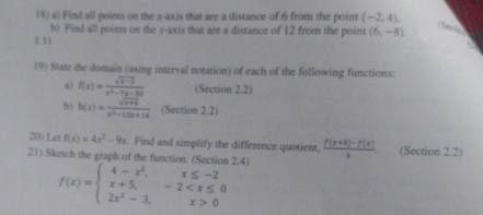 Find all points on the x-axis that are a distance of 6 from the point (-2,4). 
b) Find all points on the y-axis that are a distance of 12 from the point (6,-8) e 
1.1) 
19) State the domain (using interval notation) of each of the following functions: 
a) f(x)= (sqrt(x-2))/x^2-7x-30  (Section 2.2) 
b) h(x)= (sqrt(x+6))/x^2-10x+16  (Section 2.2) 
20) Let f(x)=4x^2-9x. Find and simplify the difference quotient,  (f(x+h)-f(x))/h . (Section 2.2) 
21) Sketch the graph of the function. (Section 2.4)
f(x)=beginarrayl 4-x^2,x≤ -2 x+5,-2 0endarray.