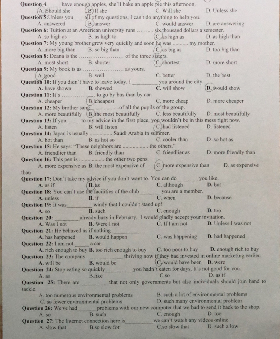 Question 4_ have enough apples, she’ll bake an apple pie this afternoon.
A. Should she B  If she C. Will she D. Unless she
Question 5:Unless you _all of my questions, I can t do anything to help you.
A. answered B. answer C. would answer D. are answering
Question 6: Tuition at an American university runs _six thousand dollars a semester.
A. so high as B. as high to C as high as D. as high than
Question 7: My young brother grew very quickly and soon he was _my mother.
A. more big than B. so big than C. as big as D. too big than
Question 8: Deana is the _of the three sisters.
A. most short B. shorter C. shortest D. more short
Question 9: My book is as _as yours.
A. good B. well C. better D. the best
Question 10: If you didn`t have to leave today, I _you around the city.
A. have shown B. showed C. will show D. would show
Question 11: It’s _. to go by bus than by car.
A. cheaper B. cheapest C. more cheap D. more cheaper
Question 12: My brother sang _.of all the pupils of the group.
A. more beautifully B. the most beautifully C. less beautifully D. most beautifully
Question 13: lf you _to my advice in the first place, you wouldn't be in this mess right now.
A. listen B. will listen C. had listened D. listened
Question 14: Japan is usually _Saudi Arabia in summer.
A. hot than B. as hot so C. cooler than D. so hot as
Question 15: He says: “These neighbors are _the others.”
A. friendlier than B. friendly than C. friendlier as D. more friendly than
Question 16: This pen is _the other two pens.
A. more expensive as B. the most expensive of C. more expensive than D. as expensive
than
Question 17: Don`t take my advice if you don’t want to. You can do _you like.
A. as if B. as C. although D. but
Question 18: You can’t use the facilities of the club _you are a member.
A. unless B. if C. when D. because
Question 19: It was_ windy that I couldn't stand up!
A. so B. such C. enough D. too
Question 20: _already busy in February. I would gladly accept your invitation.
A. Was l not B. Were l not C. If I am not D. Unless I was not
Question 21: He behaved as if nothing_
A. has happened B. would happen C. was happening D. had happened
Question 22: I am not_ a car.
A. rich enough to buy B. too rich enough to buy C. too poor to buy D. enough rich to buy
Question 23: The company _thriving now if they had invested in online marketing earlier.
A. will be B. would be  would have been D. were
Question 24: Stop eating so quickly _you hadn't eaten for days. It's not good for you.
A. as B.like C.so D. as if
Question 25: There are _that not only governments but also individuals should join hand to
tackle.
A. too numerous environmental problems B. such a lot of environmental problems
C. so fewer environmental problems D. such many environmental problem
Question 26: We've had_ problems with our new computer that we had to send it back to the shop.
A. so B. such C. enough D. too
Question 27: The Internet connection here is_ we can't watch any videos online.
A. slow that B.so slow for C.so slow that D. such a low