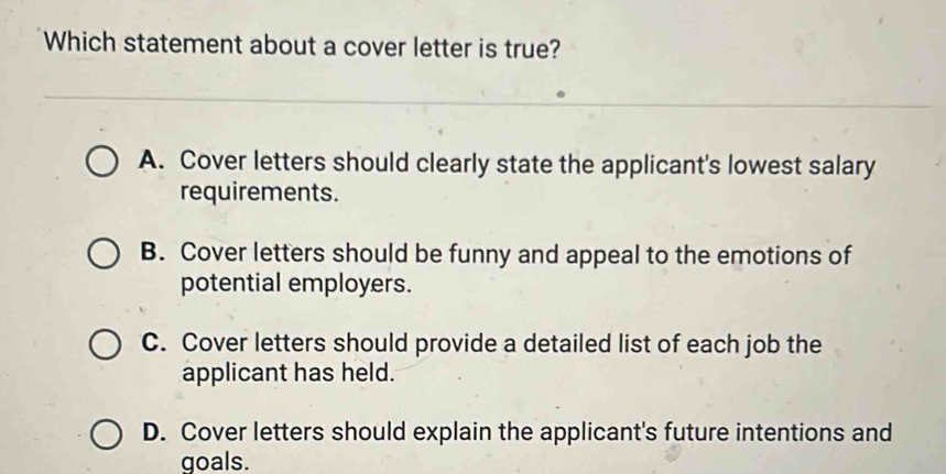 Which statement about a cover letter is true?
A. Cover letters should clearly state the applicant's lowest salary
requirements.
B. Cover letters should be funny and appeal to the emotions of
potential employers.
C. Cover letters should provide a detailed list of each job the
applicant has held.
D. Cover letters should explain the applicant's future intentions and
goals.