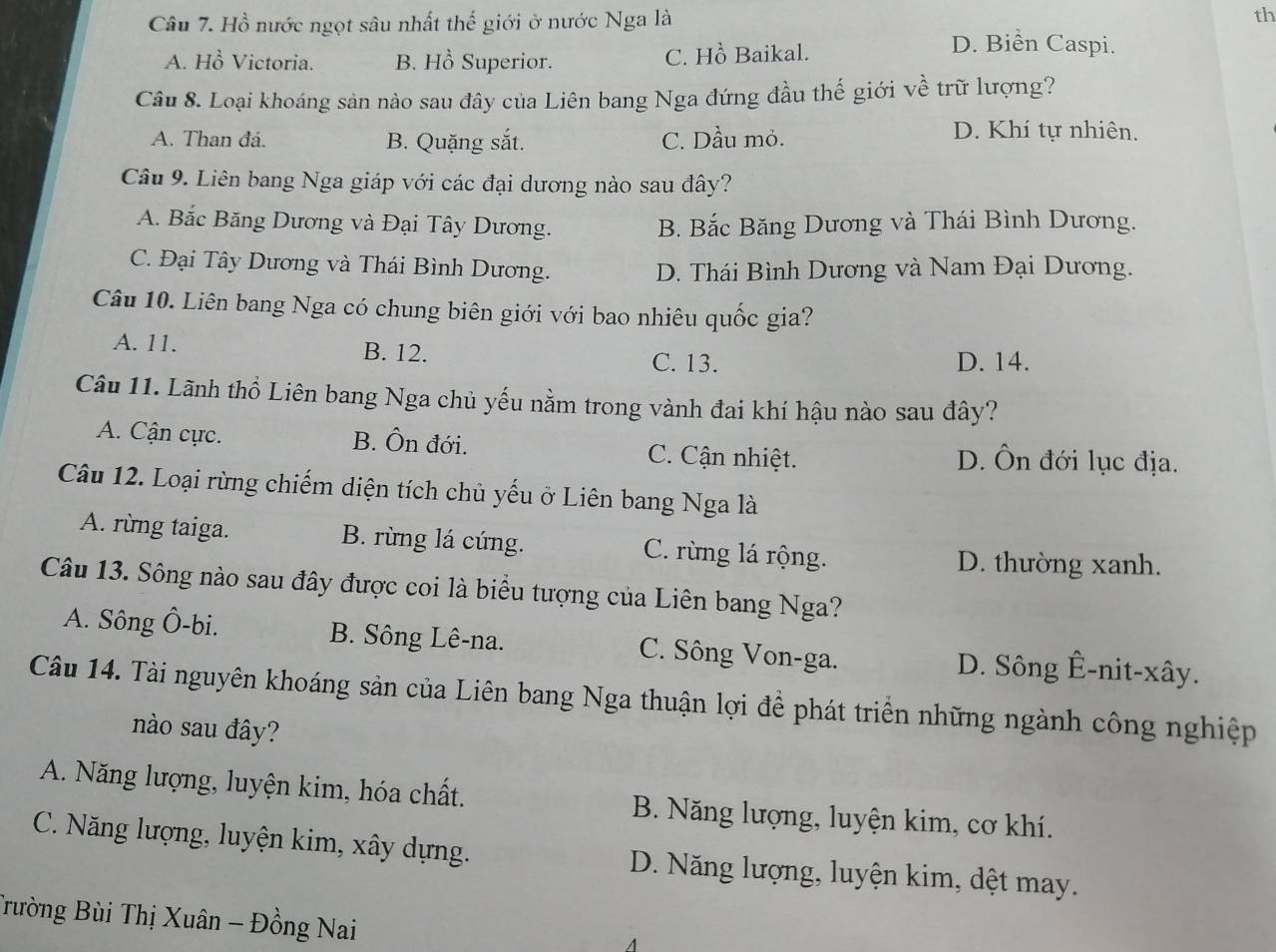 Hồ nước ngọt sâu nhất thế giới ở nước Nga là th
A. Hồ Victoria. B. Hồ Superior. C. Hồ Baikal.
D. Biển Caspi.
Câu 8. Loại khoáng sản nào sau đây của Liên bang Nga đứng đầu thế giới về trữ lượng?
A. Than đá. B. Quặng sắt. C. Dầu mỏ.
D. Khí tự nhiên.
Câu 9. Liên bang Nga giáp với các đại dương nào sau đây?
A. Bắc Băng Dương và Đại Tây Dương. B. Bắc Băng Dương và Thái Bình Dương.
C. Đại Tây Dương và Thái Bình Dương. D. Thái Bình Dương và Nam Đại Dương.
Câu 10. Liên bang Nga có chung biên giới với bao nhiêu quốc gia?
A. 11. B. 12. C. 13. D. 14.
Câu 11. Lãnh thổ Liên bang Nga chủ yếu nằm trong vành đai khí hậu nào sau đây?
A. Cận cực. B. Ôn đới. C. Cận nhiệt. D. Ôn đới lục địa.
Câu 12. Loại rừng chiếm diện tích chủ yếu ở Liên bang Nga là
A. rừng taiga. B. rùng lá cứng. C. rừng lá rộng. D. thường xanh.
Câu 13. Sông nào sau đây được coi là biểu tượng của Liên bang Nga?
A. Sông Ô-bi. B. Sông Lê-na. C. Sông Von-ga. D. Sông Ê-nit-xây.
Câu 14. Tài nguyên khoáng sản của Liên bang Nga thuận lợi để phát triển những ngành công nghiệp
nào sau đây?
A. Năng lượng, luyện kim, hóa chất. B. Năng lượng, luyện kim, cơ khí.
C. Năng lượng, luyện kim, xây dựng. D. Năng lượng, luyện kim, dệt may.
Trường Bùi Thị Xuân - Đồng Nai
4