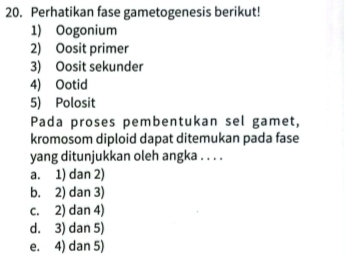 Perhatikan fase gametogenesis berikut!
1) Oogonium
2) Oosit primer
3) Oosit sekunder
4) Ootid
5) Polosit
Pada proses pembentukan sel gamet,
kromosom diploid dapat ditemukan pada fase
yang ditunjukkan oleh angka . . . .
a. 1) dan 2)
b. 2) dan 3)
c. 2) dan 4)
d. 3) dan 5)
e. 4) dan 5)